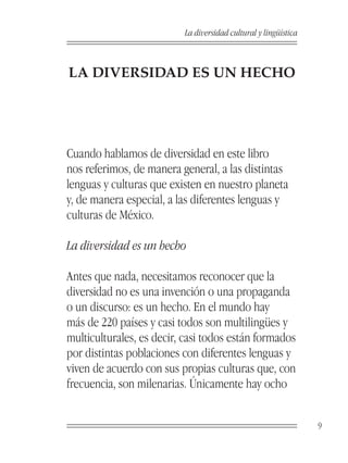 La diversidad cultural y lingüística



LA DIVERSIDAD ES UN HECHO




Cuando hablamos de diversidad en este libro
nos referimos, de manera general, a las distintas
lenguas y culturas que existen en nuestro planeta
y, de manera especial, a las diferentes lenguas y
culturas de México.

La diversidad es un hecho

Antes que nada, necesitamos reconocer que la
diversidad no es una invención o una propaganda
o un discurso: es un hecho. En el mundo hay
más de 220 países y casi todos son multilingües y
multiculturales, es decir, casi todos están formados
por distintas poblaciones con diferentes lenguas y
viven de acuerdo con sus propias culturas que, con
frecuencia, son milenarias. Únicamente hay ocho


                                                                 9
 