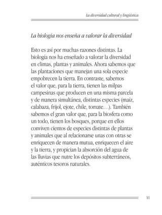 La diversidad cultural y lingüística



La biología nos enseña a valorar la diversidad

Esto es así por muchas razones distintas. La
biología nos ha enseñado a valorar la diversidad
en climas, plantas y animales. Ahora sabemos que
las plantaciones que manejan una sola especie
empobrecen la tierra. En contraste, sabemos
el valor que, para la tierra, tienen las milpas
campesinas que producen en una misma parcela
y de manera simultánea, distintas especies (maíz,
calabaza, frijol, ejote, chile, tomate…). También
sabemos el gran valor que, para la biosfera como
un todo, tienen los bosques, porque en ellos
conviven cientos de especies distintas de plantas
y animales que al relacionarse unas con otras se
enriquecen de manera mutua, enriquecen el aire
y la tierra, y propician la absorción del agua de
las lluvias que nutre los depósitos subterráneos,
auténticos tesoros naturales.




                                                                11
 
