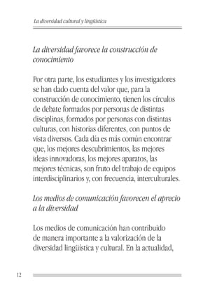 La diversidad cultural y lingüística



     La diversidad favorece la construcción de
     conocimiento

     Por otra parte, los estudiantes y los investigadores
     se han dado cuenta del valor que, para la
     construcción de conocimiento, tienen los círculos
     de debate formados por personas de distintas
     disciplinas, formados por personas con distintas
     culturas, con historias diferentes, con puntos de
     vista diversos. Cada día es más común encontrar
     que, los mejores descubrimientos, las mejores
     ideas innovadoras, los mejores aparatos, las
     mejores técnicas, son fruto del trabajo de equipos
     interdisciplinarios y, con frecuencia, interculturales.

     Los medios de comunicación favorecen el aprecio
     a la diversidad

     Los medios de comunicación han contribuido
     de manera importante a la valorización de la
     diversidad lingüística y cultural. En la actualidad,


12
 