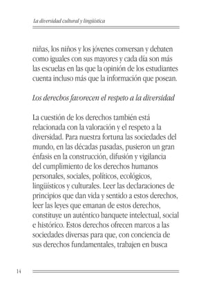 La diversidad cultural y lingüística



     niñas, los niños y los jóvenes conversan y debaten
     como iguales con sus mayores y cada día son más
     las escuelas en las que la opinión de los estudiantes
     cuenta incluso más que la información que posean.

     Los derechos favorecen el respeto a la diversidad

     La cuestión de los derechos también está
     relacionada con la valoración y el respeto a la
     diversidad. Para nuestra fortuna las sociedades del
     mundo, en las décadas pasadas, pusieron un gran
     énfasis en la construcción, difusión y vigilancia
     del cumplimiento de los derechos humanos
     personales, sociales, políticos, ecológicos,
     lingüísticos y culturales. Leer las declaraciones de
     principios que dan vida y sentido a estos derechos,
     leer las leyes que emanan de estos derechos,
     constituye un auténtico banquete intelectual, social
     e histórico. Estos derechos ofrecen marcos a las
     sociedades diversas para que, con conciencia de
     sus derechos fundamentales, trabajen en busca


14
 