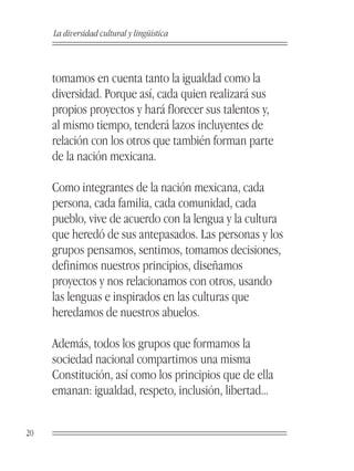 La diversidad cultural y lingüística



     tomamos en cuenta tanto la igualdad como la
     diversidad. Porque así, cada quien realizará sus
     propios proyectos y hará florecer sus talentos y,
     al mismo tiempo, tenderá lazos incluyentes de
     relación con los otros que también forman parte
     de la nación mexicana.

     Como integrantes de la nación mexicana, cada
     persona, cada familia, cada comunidad, cada
     pueblo, vive de acuerdo con la lengua y la cultura
     que heredó de sus antepasados. Las personas y los
     grupos pensamos, sentimos, tomamos decisiones,
     definimos nuestros principios, diseñamos
     proyectos y nos relacionamos con otros, usando
     las lenguas e inspirados en las culturas que
     heredamos de nuestros abuelos.

     Además, todos los grupos que formamos la
     sociedad nacional compartimos una misma
     Constitución, así como los principios que de ella
     emanan: igualdad, respeto, inclusión, libertad...


20
 