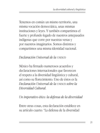 La diversidad cultural y lingüística



Tenemos en común un mismo territorio, una
misma vocación democrática, unas mismas
instituciones y leyes. Y también compartimos el
fuerte y profundo legado de nuestros antepasados
indígenas que corre por nuestras venas y
por nuestros imaginarios. Somos distintos y
compartimos una misma identidad nacional.

Declaración Universal de la UNESCO

México ha firmado numerosos acuerdos y
declaraciones internacionales que favorecen
el respeto a la diversidad lingüística y cultural,
así como su florecimiento. Uno de éstos es la
Declaración Universal de la UNESCO sobre la
Diversidad Cultural.

Un imperativo ético: la defensa de la diversidad

Entre otras cosas, esta declaración establece en
su artículo cuarto: “La defensa de la diversidad


                                                                   21
 