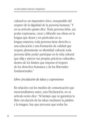 La diversidad cultural y lingüística



     cultural es un imperativo ético, inseparable del
     respeto de la dignidad de la persona humana.” Y
     en su artículo quinto dice: Toda persona debe, así,
     poder expresarse, crear y difundir sus obras en la
     lengua que desee y en particular en su
     lengua materna; toda persona tiene derecho a
     una educación y una formación de calidad que
     respete plenamente su identidad cultural; toda
     persona debe poder participar en la vida cultural
     que elija y ejercer sus propias prácticas culturales,
     dentro de los límites que impone el respeto
     de los derechos humanos y de las libertades
     fundamentales.”

     Libre circulación de ideas y expresiones

     En relación con los medios de comunicación que
     mencionábamos antes, esta Declaración, en su
     artículo sexto dice: “Al tiempo que se garantiza la
     libre circulación de las ideas mediante la palabra
     y la imagen, hay que procurar que todas las


22
 