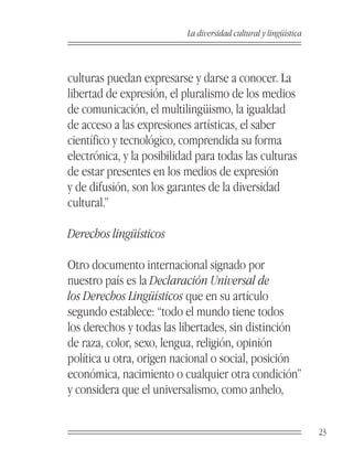 La diversidad cultural y lingüística



culturas puedan expresarse y darse a conocer. La
libertad de expresión, el pluralismo de los medios
de comunicación, el multilingüismo, la igualdad
de acceso a las expresiones artísticas, el saber
científico y tecnológico, comprendida su forma
electrónica, y la posibilidad para todas las culturas
de estar presentes en los medios de expresión
y de difusión, son los garantes de la diversidad
cultural.”

Derechos lingüísticos

Otro documento internacional signado por
nuestro país es la Declaración Universal de
los Derechos Lingüísticos que en su artículo
segundo establece: “todo el mundo tiene todos
los derechos y todas las libertades, sin distinción
de raza, color, sexo, lengua, religión, opinión
política u otra, origen nacional o social, posición
económica, nacimiento o cualquier otra condición”
y considera que el universalismo, como anhelo,


                                                                  23
 