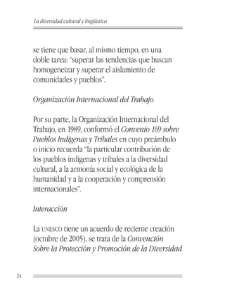 La diversidad cultural y lingüística



     se tiene que basar, al mismo tiempo, en una
     doble tarea: “superar las tendencias que buscan
     homogeneizar y superar el aislamiento de
     comunidades y pueblos”.

     Organización Internacional del Trabajo

     Por su parte, la Organización Internacional del
     Trabajo, en 1989, conformó el Convenio 169 sobre
     Pueblos Indígenas y Tribales en cuyo preámbulo
     o inicio recuerda “la particular contribución de
     los pueblos indígenas y tribales a la diversidad
     cultural, a la armonía social y ecológica de la
     humanidad y a la cooperación y comprensión
     internacionales”.

     Interacción

     La UNESCO tiene un acuerdo de reciente creación
     (octubre de 2005), se trata de la Convención
     Sobre la Protección y Promoción de la Diversidad


24
 