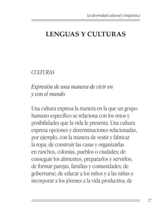 La diversidad cultural y lingüística



      LENGUAS Y CULTURAS




CULTURAS

Expresión de una manera de vivir en
y con el mundo

Una cultura expresa la manera en la que un grupo
humano específico se relaciona con los retos y
posibilidades que la vida le presenta. Una cultura
expresa opciones y determinaciones relacionadas,
por ejemplo, con la manera de vestir y fabricar
la ropa; de construir las casas y organizarlas
en ranchos, colonias, pueblos o ciudades; de
conseguir los alimentos, prepararlos y servirlos;
de formar parejas, familias y comunidades; de
gobernarse; de educar a los niños y a las niñas e
incorporar a los jóvenes a la vida productiva; de


                                                                 27
 