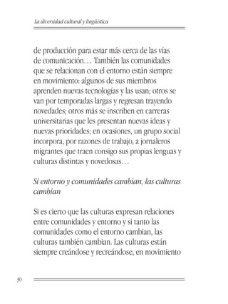 La diversidad cultural y lingüística



     de producción para estar más cerca de las vías
     de comunicación… También las comunidades
     que se relacionan con el entorno están siempre
     en movimiento: algunos de sus miembros
     aprenden nuevas tecnologías y las usan; otros se
     van por temporadas largas y regresan trayendo
     novedades; otros más se inscriben en carreras
     universitarias que les presentan nuevas ideas y
     nuevas prioridades; en ocasiones, un grupo social
     incorpora, por razones de trabajo, a jornaleros
     migrantes que traen consigo sus propias lenguas y
     culturas distintas y novedosas…

     Si entorno y comunidades cambian, las culturas
     cambian

     Si es cierto que las culturas expresan relaciones
     entre comunidades y entorno y si tanto las
     comunidades como el entorno cambian, las
     culturas también cambian. Las culturas están
     siempre creándose y recreándose, en movimiento


30
 