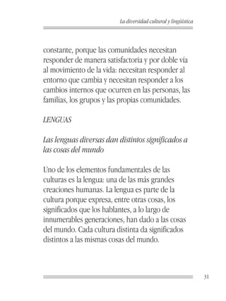 La diversidad cultural y lingüística



constante, porque las comunidades necesitan
responder de manera satisfactoria y por doble vía
al movimiento de la vida: necesitan responder al
entorno que cambia y necesitan responder a los
cambios internos que ocurren en las personas, las
familias, los grupos y las propias comunidades.

LENGUAS

Las lenguas diversas dan distintos significados a
las cosas del mundo

Uno de los elementos fundamentales de las
culturas es la lengua: una de las más grandes
creaciones humanas. La lengua es parte de la
cultura porque expresa, entre otras cosas, los
significados que los hablantes, a lo largo de
innumerables generaciones, han dado a las cosas
del mundo. Cada cultura distinta da significados
distintos a las mismas cosas del mundo.



                                                                 31
 