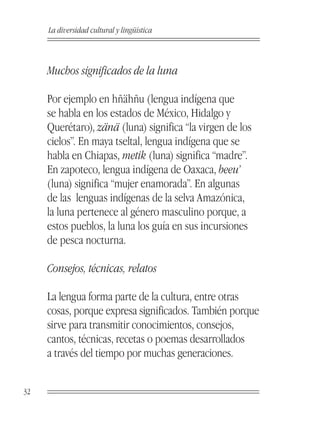 La diversidad cultural y lingüística



     Muchos significados de la luna

     Por ejemplo en hñähñu (lengua indígena que
     se habla en los estados de México, Hidalgo y
     Querétaro), zänä (luna) significa “la virgen de los
     cielos”. En maya tseltal, lengua indígena que se
     habla en Chiapas, metik (luna) significa “madre”.
     En zapoteco, lengua indígena de Oaxaca, beeu’
     (luna) significa “mujer enamorada”. En algunas
     de las lenguas indígenas de la selva Amazónica,
     la luna pertenece al género masculino porque, a
     estos pueblos, la luna los guía en sus incursiones
     de pesca nocturna.

     Consejos, técnicas, relatos

     La lengua forma parte de la cultura, entre otras
     cosas, porque expresa significados. También porque
     sirve para transmitir conocimientos, consejos,
     cantos, técnicas, recetas o poemas desarrollados
     a través del tiempo por muchas generaciones.


32
 