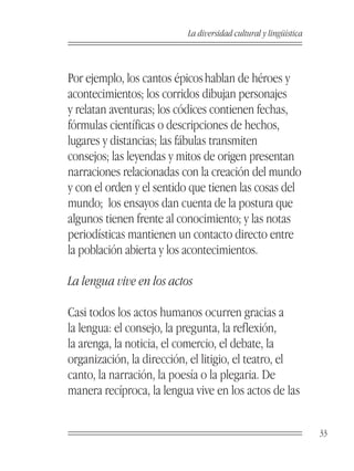 La diversidad cultural y lingüística



Por ejemplo, los cantos épicos hablan de héroes y
acontecimientos; los corridos dibujan personajes
y relatan aventuras; los códices contienen fechas,
fórmulas científicas o descripciones de hechos,
lugares y distancias; las fábulas transmiten
consejos; las leyendas y mitos de origen presentan
narraciones relacionadas con la creación del mundo
y con el orden y el sentido que tienen las cosas del
mundo; los ensayos dan cuenta de la postura que
algunos tienen frente al conocimiento; y las notas
periodísticas mantienen un contacto directo entre
la población abierta y los acontecimientos.

La lengua vive en los actos

Casi todos los actos humanos ocurren gracias a
la lengua: el consejo, la pregunta, la reflexión,
la arenga, la noticia, el comercio, el debate, la
organización, la dirección, el litigio, el teatro, el
canto, la narración, la poesía o la plegaria. De
manera recíproca, la lengua vive en los actos de las


                                                                  33
 