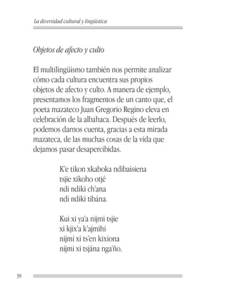 La diversidad cultural y lingüística



     Objetos de afecto y culto

     El multilingüismo también nos permite analizar
     cómo cada cultura encuentra sus propios
     objetos de afecto y culto. A manera de ejemplo,
     presentamos los fragmentos de un canto que, el
     poeta mazateco Juan Gregorio Regino eleva en
     celebración de la albahaca. Después de leerlo,
     podemos darnos cuenta, gracias a esta mirada
     mazateca, de las muchas cosas de la vida que
     dejamos pasar desapercibidas.

                 K’e tikon xkaboka ndibaisiena
                 tsjie xikoho otjé
                 ndi ndiki ch’ana
                 ndi ndiki tibána.

                 Kui xi ya’a nijmi tsjie
                 xi kjix’a k’ajmihi
                 nijmi xi ts’en kixiona
                 nijmi xi tsjána nga’ño.


38
 