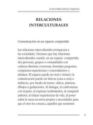 La diversidad cultural y lingüística



            RELACIONES
         INTERCULTURALES



Comunicación en un espacio compartido

Las relaciones interculturales enriquecen a
las sociedades. Decimos que hay relaciones
interculturales cuando, en un espacio compartido,
dos personas, grupos o comunidades con
culturas distintas conversan, formulan preguntas,
comparten experiencias y conocimientos o
debaten. El espacio puede ser real o virtual y la
comunicación puede ser directa (cara a cara) o
indirecta, por medio de textos, videos, pinturas,
dibujos o grabaciones. Al dialogar, al confrontarse
con respeto, al expresar sentimientos, al compartir
anhelos, al relatar experiencias de vida, al poner
sobre la mesa recursos propios y necesidades para
que el otro los conozca, aquellos que sostienen


                                                                 41
 