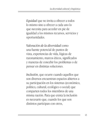La diversidad cultural y lingüística



Equidad que no invita a ofrecer a todos
lo mismo sino a ofrecer a cada uno lo
que necesita para acceder en pie de
igualdad a los mismos recursos, servicios y
oportunidades.

Valoración de la diversidad como
una fuente potencial de puntos de
vista, experiencias de vida, lógicas de
razonamiento, marcos éticos, significados
y maneras de concebir los problemas o de
pensar en distintas soluciones.

Inclusión, que ocurre cuando aquellos que
son diversos encuentran espacios abiertos a
su participación en los sistemas (económico,
político, cultural, ecológico o social) que
comparten todos los miembros de una
misma nación. Para que exista la inclusión
es necesario que, cuando los que son
distintos participan con otros,


                                                          43
 