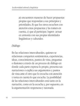 La diversidad cultural y lingüística



              a) encuentren maneras de hacer propuestas
              propias que respondan a sus principios y
              prioridades, b) que los otros escuchen con
              atención estas propuestas y las tomen en
              cuenta, c) que al participar, logren actuar
              en armonía con sus propias identidades
              lingüísticas y culturales.

     Diálogo

     En las relaciones interculturales, quienes se
     relacionan comparten sentimientos, experiencias,
     ideas, conocimientos, puntos de vista, preguntas
     o ilusiones a través de un proceso de diálogo en
     donde cada parte expresa lo propio, presenta sus
     narraciones o explica sus argumentos y puntos
     de vista ante el otro que lo escucha con atención
     y toma en cuenta lo que escucha. La posibilidad
     de las relaciones interculturales está tanto en la
     narración, como en la escucha y, por supuesto, en
     la argumentación respetuosa y razonada.


44
 