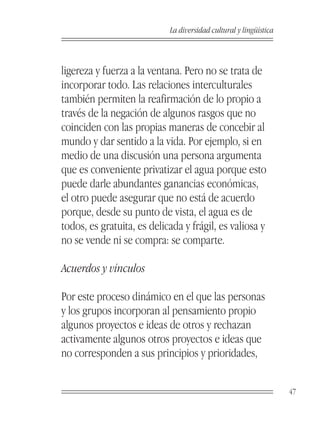 La diversidad cultural y lingüística



ligereza y fuerza a la ventana. Pero no se trata de
incorporar todo. Las relaciones interculturales
también permiten la reafirmación de lo propio a
través de la negación de algunos rasgos que no
coinciden con las propias maneras de concebir al
mundo y dar sentido a la vida. Por ejemplo, si en
medio de una discusión una persona argumenta
que es conveniente privatizar el agua porque esto
puede darle abundantes ganancias económicas,
el otro puede asegurar que no está de acuerdo
porque, desde su punto de vista, el agua es de
todos, es gratuita, es delicada y frágil, es valiosa y
no se vende ni se compra: se comparte.

Acuerdos y vínculos

Por este proceso dinámico en el que las personas
y los grupos incorporan al pensamiento propio
algunos proyectos e ideas de otros y rechazan
activamente algunos otros proyectos e ideas que
no corresponden a sus principios y prioridades,


                                                                   47
 