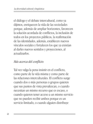La diversidad cultural y lingüística



     el diálogo y el debate intercultural, como ya
     dijimos, enriquecen la vida de las sociedades
     porque, además de ampliar horizontes, favorecen
     la solución acordada de conflictos, la inclusión de
     todos en los proyectos públicos, la reafirmación
     de las identidades, además, establecen nuevos
     vínculos sociales y fortalecen los que ya existían
     al darles nuevos sentidos y proyecciones, al
     actualizarlos.

     Más acerca del conflicto

     Tal vez valga la pena insistir en el conflicto,
     como parte de la vida misma y como parte de
     las relaciones interculturales. El conflicto surge
     cuando dos o más personas o grupos quieren
     que sus puntos de vista prevalezcan, o cuando
     necesitan un mismo recurso que es escaso, o
     cuando quieren tener acceso a un mismo servicio
     que no pueden recibir ambos porque es un
     servicio limitado, o cuando alguien distribuye


48
 