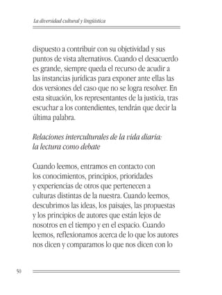 La diversidad cultural y lingüística



     dispuesto a contribuir con su objetividad y sus
     puntos de vista alternativos. Cuando el desacuerdo
     es grande, siempre queda el recurso de acudir a
     las instancias jurídicas para exponer ante ellas las
     dos versiones del caso que no se logra resolver. En
     esta situación, los representantes de la justicia, tras
     escuchar a los contendientes, tendrán que decir la
     última palabra.

     Relaciones interculturales de la vida diaria:
     la lectura como debate

     Cuando leemos, entramos en contacto con
     los conocimientos, principios, prioridades
     y experiencias de otros que pertenecen a
     culturas distintas de la nuestra. Cuando leemos,
     descubrimos las ideas, los paisajes, las propuestas
     y los principios de autores que están lejos de
     nosotros en el tiempo y en el espacio. Cuando
     leemos, reflexionamos acerca de lo que los autores
     nos dicen y comparamos lo que nos dicen con lo


50
 