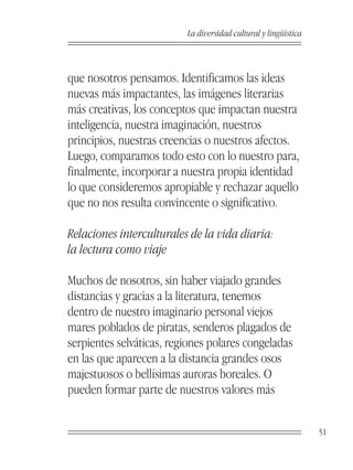 La diversidad cultural y lingüística



que nosotros pensamos. Identificamos las ideas
nuevas más impactantes, las imágenes literarias
más creativas, los conceptos que impactan nuestra
inteligencia, nuestra imaginación, nuestros
principios, nuestras creencias o nuestros afectos.
Luego, comparamos todo esto con lo nuestro para,
finalmente, incorporar a nuestra propia identidad
lo que consideremos apropiable y rechazar aquello
que no nos resulta convincente o significativo.

Relaciones interculturales de la vida diaria:
la lectura como viaje

Muchos de nosotros, sin haber viajado grandes
distancias y gracias a la literatura, tenemos
dentro de nuestro imaginario personal viejos
mares poblados de piratas, senderos plagados de
serpientes selváticas, regiones polares congeladas
en las que aparecen a la distancia grandes osos
majestuosos o bellísimas auroras boreales. O
pueden formar parte de nuestros valores más


                                                                 51
 