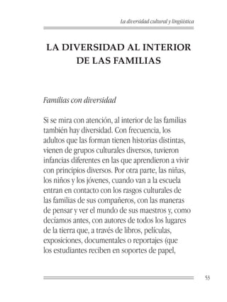 La diversidad cultural y lingüística



LA DIVERSIDAD AL INTERIOR
     DE LAS FAMILIAS



Familias con diversidad

Si se mira con atención, al interior de las familias
también hay diversidad. Con frecuencia, los
adultos que las forman tienen historias distintas,
vienen de grupos culturales diversos, tuvieron
infancias diferentes en las que aprendieron a vivir
con principios diversos. Por otra parte, las niñas,
los niños y los jóvenes, cuando van a la escuela
entran en contacto con los rasgos culturales de
las familias de sus compañeros, con las maneras
de pensar y ver el mundo de sus maestros y, como
decíamos antes, con autores de todos los lugares
de la tierra que, a través de libros, películas,
exposiciones, documentales o reportajes (que
los estudiantes reciben en soportes de papel,


                                                                  53
 