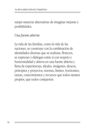 La diversidad cultural y lingüística



     surjan maneras alternativas de imaginar mejoras y
     posibilidades.

     Una fuente abierta

     La vida de las familias, como la vida de las
     naciones, se construye con la combinación de
     identidades diversas que se realizan, florecen,
     se expresan y dialogan entre sí con respeto y
     horizontalidad y abreva en una fuente abierta y
     llena de experiencias, ideales, imágenes, deseos,
     principios y proyectos, normas, límites, horizontes,
     tareas, conocimientos y recursos que todos sienten
     propios, que todos comparten.




56
 