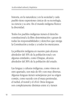 La diversidad cultural y lingüística



     historia, en la naturaleza y en la sociedad y cada
     pueblo tiene expresiones únicas de su tecnología,
     su ciencia y su arte. En el mundo indígena florece
     la diversidad.

     Todos los pueblos indígenas tienen el derecho
     constitucional a la libre determinación y gozan de
     todas las responsabilidades y derechos que otorga
     la Constitución a todas y a todos los mexicanos.

     La población indígena en nuestro país alcanza
     alrededor del 10% de la población total y en
     algunas entidades, como Chiapas, alcanza
     alrededor del 30% de la población del estado.

     Las lengua y culturas indígenas, como vimos en
     otro apartado, son más de 60 y son muy diversas.
     Algunas lenguas tienen semejanzas por su origen
     común, como sucede con el maya peninsular,
     el tseltal, el tsotsil y el ch’ol. Otras lenguas
     son completamente distintas entre sí y tienen


58
 