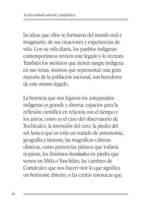 La diversidad cultural y lingüística



     las ideas que ellos se formaron del mundo real e
     imaginario, de sus creaciones y experiencias de
     vida. Con su vida diaria, los pueblos indígenas
     contemporáneos reviven este legado y lo recrean.
     También los mestizos que tienen sangre indígena
     en sus venas, mismos que representan una gran
     mayoría de la población nacional, son herederos
     de este mismo legado.

     La herencia que nos legaron los antepasados
     indígenas es grande y diversa: espacios para la
     reflexión científica en relación con el tiempo y
     los astros, como es el caso del observatorio de
     Xochicalco; la invención del cero; la piedra del
     sol Azteca que es todo un tratado de astronomía,
     geografía e historia; las magníficas cabezas
     olmecas, como presencias pétreos que todavía
     respiran; los finísimos bordados en piedra que
     vemos en Mitla o Yaxchilán; las cumbres de
     Comalcalco que nos hacen vivir lo que significa
     un horizonte abierto; o las caritas totonacas que


60
 