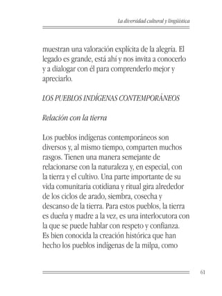 La diversidad cultural y lingüística



muestran una valoración explícita de la alegría. El
legado es grande, está ahí y nos invita a conocerlo
y a dialogar con él para comprenderlo mejor y
apreciarlo.

LOS PUEBLOS INDÍGENAS CONTEMPORÁNEOS

Relación con la tierra

Los pueblos indígenas contemporáneos son
diversos y, al mismo tiempo, comparten muchos
rasgos. Tienen una manera semejante de
relacionarse con la naturaleza y, en especial, con
la tierra y el cultivo. Una parte importante de su
vida comunitaria cotidiana y ritual gira alrededor
de los ciclos de arado, siembra, cosecha y
descanso de la tierra. Para estos pueblos, la tierra
es dueña y madre a la vez, es una interlocutora con
la que se puede hablar con respeto y confianza.
Es bien conocida la creación histórica que han
hecho los pueblos indígenas de la milpa, como


                                                                 61
 