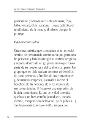 La diversidad cultural y lingüística



     pluricultivo (como dijimos antes de maíz, frijol,
     haba, tomate, chile, calabaza…) que optimiza el
     rendimiento de la tierra y, al mismo tiempo, la
     protege.

     Vida en comunidad

     Otra característica que comparten es un especial
     sentido de pertenencia comunitaria que permite a
     las personas y familias indígenas sentirse acogidas
     y seguras dentro de un grupo humano que forma
     parte de su propio ser y del cual forman parte. Un
     grupo que les pide realizar acciones en beneficio
     de otras personas y familias de sus comunidades
     y, de manera recíproca, las invita a recibir el
     beneficio de las acciones de otros vecinos de
     sus comunidades. El tequio es una expresión de
     la vida comunitaria. Es una actividad colectiva
     que busca un bien común (acueducto, escuela,
     camino, recuperación de bosque, plaza pública…).
     También existe la mano vuelta, sistema por


62
 