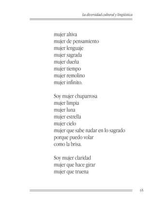 La diversidad cultural y lingüística



mujer altiva
mujer de pensamiento
mujer lenguaje
mujer sagrada
mujer dueña
mujer tiempo
mujer remolino
mujer infinito.

Soy mujer chuparrosa
mujer limpia
mujer luna
mujer estrella
mujer cielo
mujer que sabe nadar en lo sagrado
porque puedo volar
como la brisa.

Soy mujer claridad
mujer que hace girar
mujer que truena


                                                    65
 