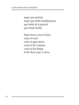 La diversidad cultural y lingüística



                     mujer que siembra
                     mujer que habla humildemente
                     que habla de la quietud
                     que tiende huella.

                     Mujer fresca como la brisa
                     como el rocío
                     como el agua tierna
                     como la flor radiante
                     como la flor limpia
                     la flor fresca que se eleva.




66
 