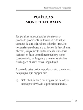 La diversidad cultural y lingüística



           POLÍTICAS
        MONOCULTURALES



Las políticas monoculturales tienen como
propósito propiciar la uniformidad cultural, el
dominio de una sola cultura sobre las otras. No
necesariamente buscan la extinción de las culturas
alternas, simplemente evitan diseñar y financiar
acciones en favor de su florecimiento y, como
consecuencia, las lenguas y las culturas pierden
fuerza y, en muchos casos, languidecen.

A causa de estas políticas podemos decir, a manera
de ejemplo, que hoy por hoy:

�    Sólo el 4% de las 6 mil lenguas del mundo es
     usado por el 96% de la población mundial.




                                                                 67
 