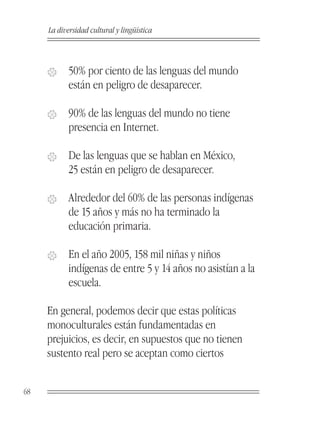 La diversidad cultural y lingüística



     �     50% por ciento de las lenguas del mundo
           están en peligro de desaparecer.

     �     90% de las lenguas del mundo no tiene
           presencia en Internet.

     �     De las lenguas que se hablan en México,
           25 están en peligro de desaparecer.

     �     Alrededor del 60% de las personas indígenas
           de 15 años y más no ha terminado la
           educación primaria.

     �     En el año 2005, 158 mil niñas y niños
           indígenas de entre 5 y 14 años no asistían a la
           escuela.

     En general, podemos decir que estas políticas
     monoculturales están fundamentadas en
     prejuicios, es decir, en supuestos que no tienen
     sustento real pero se aceptan como ciertos


68
 