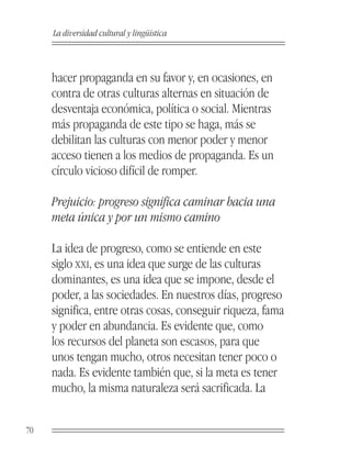 La diversidad cultural y lingüística



     hacer propaganda en su favor y, en ocasiones, en
     contra de otras culturas alternas en situación de
     desventaja económica, política o social. Mientras
     más propaganda de este tipo se haga, más se
     debilitan las culturas con menor poder y menor
     acceso tienen a los medios de propaganda. Es un
     círculo vicioso difícil de romper.

     Prejuicio: progreso significa caminar hacia una
     meta única y por un mismo camino

     La idea de progreso, como se entiende en este
     siglo XXI, es una idea que surge de las culturas
     dominantes, es una idea que se impone, desde el
     poder, a las sociedades. En nuestros días, progreso
     significa, entre otras cosas, conseguir riqueza, fama
     y poder en abundancia. Es evidente que, como
     los recursos del planeta son escasos, para que
     unos tengan mucho, otros necesitan tener poco o
     nada. Es evidente también que, si la meta es tener
     mucho, la misma naturaleza será sacrificada. La


70
 