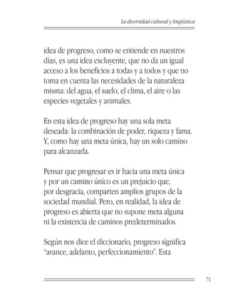 La diversidad cultural y lingüística



idea de progreso, como se entiende en nuestros
días, es una idea excluyente, que no da un igual
acceso a los beneficios a todas y a todos y que no
toma en cuenta las necesidades de la naturaleza
misma: del agua, el suelo, el clima, el aire o las
especies vegetales y animales.

En esta idea de progreso hay una sola meta
deseada: la combinación de poder, riqueza y fama.
Y, como hay una meta única, hay un solo camino
para alcanzarla.

Pensar que progresar es ir hacia una meta única
y por un camino único es un prejuicio que,
por desgracia, comparten amplios grupos de la
sociedad mundial. Pero, en realidad, la idea de
progreso es abierta que no supone meta alguna
ni la existencia de caminos predeterminados.

Según nos dice el diccionario, progreso significa
“avance, adelanto, perfeccionamiento”. Esta


                                                                 71
 