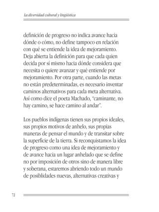 La diversidad cultural y lingüística



     definición de progreso no indica avance hacia
     dónde o cómo, no define tampoco en relación
     con qué se entiende la idea de mejoramiento.
     Deja abierta la definición para que cada quien
     decida por sí mismo hacia dónde considera que
     necesita o quiere avanzar y qué entiende por
     mejoramiento. Por otra parte, cuando las metas
     no están predeterminadas, es necesario inventar
     caminos alternativos para cada meta alternativa.
     Así como dice el poeta Machado, “caminante, no
     hay camino, se hace camino al andar”.

     Los pueblos indígenas tienen sus propios ideales,
     sus propios motivos de anhelo, sus propias
     maneras de pensar el mundo y de transitar sobre
     la superficie de la tierra. Si reconquistamos la idea
     de progreso como una idea de mejoramiento y
     de avance hacia un lugar anhelado que se define
     no por imposición de otros sino de manera libre
     y soberana, estaremos abriendo todo un mundo
     de posiblidades nuevas, alternativas creativas y


72
 