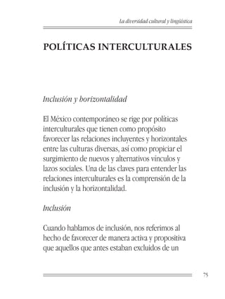 La diversidad cultural y lingüística



POLÍTICAS INTERCULTURALES




Inclusión y horizontalidad

El México contemporáneo se rige por políticas
interculturales que tienen como propósito
favorecer las relaciones incluyentes y horizontales
entre las culturas diversas, así como propiciar el
surgimiento de nuevos y alternativos vínculos y
lazos sociales. Una de las claves para entender las
relaciones interculturales es la comprensión de la
inclusión y la horizontalidad.

Inclusión

Cuando hablamos de inclusión, nos referimos al
hecho de favorecer de manera activa y propositiva
que aquellos que antes estaban excluidos de un


                                                                  75
 