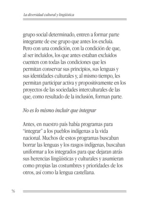 La diversidad cultural y lingüística



     grupo social determinado, entren a formar parte
     integrante de ese grupo que antes los excluía.
     Pero con una condición, con la condición de que,
     al ser incluidos, los que antes estaban excluidos
     cuenten con todas las condiciones que les
     permitan conservar sus principios, sus lenguas y
     sus identidades culturales y, al mismo tiempo, les
     permitan participar activa y propositivamente en los
     proyectos de las sociedades interculturales de las
     que, como resultado de la inclusión, forman parte.

     No es lo mismo incluir que integrar

     Antes, en nuestro país había programas para
     “integrar” a los pueblos indígenas a la vida
     nacional. Muchos de estos programas buscaban
     borrar las lenguas y los rasgos indígenas, buscaban
     uniformar a los integrados para que dejaran atrás
     sus herencias lingüísticas y culturales y asumieran
     como propias las costumbres y prioridades de los
     otros, así como la lengua castellana.


76
 