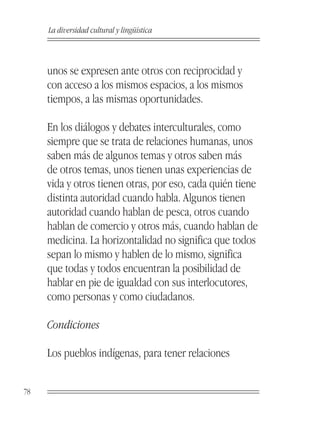 La diversidad cultural y lingüística



     unos se expresen ante otros con reciprocidad y
     con acceso a los mismos espacios, a los mismos
     tiempos, a las mismas oportunidades.

     En los diálogos y debates interculturales, como
     siempre que se trata de relaciones humanas, unos
     saben más de algunos temas y otros saben más
     de otros temas, unos tienen unas experiencias de
     vida y otros tienen otras, por eso, cada quién tiene
     distinta autoridad cuando habla. Algunos tienen
     autoridad cuando hablan de pesca, otros cuando
     hablan de comercio y otros más, cuando hablan de
     medicina. La horizontalidad no significa que todos
     sepan lo mismo y hablen de lo mismo, significa
     que todas y todos encuentran la posibilidad de
     hablar en pie de igualdad con sus interlocutores,
     como personas y como ciudadanos.

     Condiciones

     Los pueblos indígenas, para tener relaciones


78
 