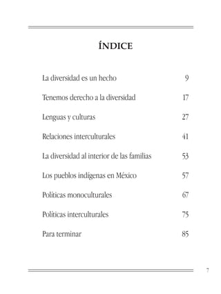 ÍNDICE


La diversidad es un hecho                   9

Tenemos derecho a la diversidad             17

Lenguas y culturas                          27

Relaciones interculturales                  41

La diversidad al interior de las familias   53

Los pueblos indígenas en México             57

Políticas monoculturales                    67

Políticas interculturales                   75

Para terminar                               85



                                                 7
 