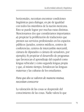 La diversidad cultural y lingüística



horizontales, necesitan encontrar condiciones
lingüísticas para dialogar, en pie de igualdad
con todos los miembros de la nación mexicana.
Esto se puede lograr por muchas rutas distintas.
Mencionamos dos que consideramos importantes:
a) propiciar la proliferación de traductores que
presten sus servicios profesionales en los espacios
públicos (jurados, centros médicos, centros de
conferencias, centros de intercambio mercantil,
cámara de diputados o cámara de senadores, por
ejemplo); b) propiciar el desarrollo de programas
que favorezcan el aprendizaje del español como
lengua vehicular y como segunda lengua propia
y que, al mismo tiempo, fortalezcan las lenguas
maternas y las culturas de los estudiantes.

Para que dos se valoren de manera mutua,
necesitan conocerse

La valoración de las cosas se desprende del
conocimiento de las cosas. Nadie valora lo que


                                                                 79
 