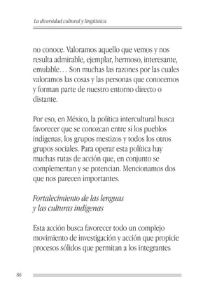 La diversidad cultural y lingüística



     no conoce. Valoramos aquello que vemos y nos
     resulta admirable, ejemplar, hermoso, interesante,
     emulable… Son muchas las razones por las cuales
     valoramos las cosas y las personas que conocemos
     y forman parte de nuestro entorno directo o
     distante.

     Por eso, en México, la política intercultural busca
     favorecer que se conozcan entre sí los pueblos
     indígenas, los grupos mestizos y todos los otros
     grupos sociales. Para operar esta política hay
     muchas rutas de acción que, en conjunto se
     complementan y se potencian. Mencionamos dos
     que nos parecen importantes.

     Fortalecimiento de las lenguas
     y las culturas indígenas

     Esta acción busca favorecer todo un complejo
     movimiento de investigación y acción que propicie
     procesos sólidos que permitan a los integrantes


80
 