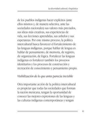 La diversidad cultural y lingüística



de los pueblos indígenas hacer explícitos (ante
ellos mismos y, de manera selectiva, ante las
sociedades nacionales) sus valores más preciados,
sus ideas más creativas, sus experiencias de
vida, sus lecciones aprendidas, sus anhelos y sus
esperanzas. Por este mismo proceso, la política
intercultural busca favorecer el fortalecimiento de
las lenguas indígenas, porque hablar de lengua es
hablar de pensamiento, de memoria, de registro,
de organización, de lógica. Fortalecer las lenguas
indígenas es fortalecer también los procesos
identitarios y los procesos de construcción y
recreación de conocimiento y pensamiento propio.

Visibilización de lo que antes parecía invisible

Otra importante acción de la política intercultural
es propiciar que todas las sociedades que forman
la nación mexicana, tengan la oportunidad de
conocer las mejores expresiones de las lenguas y
las culturas indígenas contemporáneas y tengan


                                                                  81
 