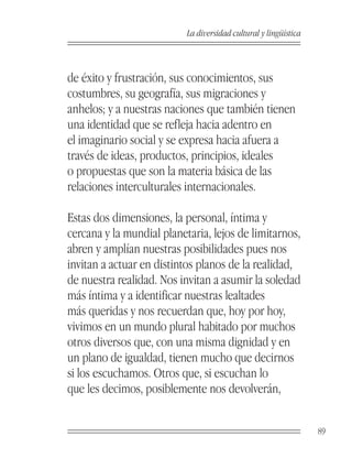 La diversidad cultural y lingüística



de éxito y frustración, sus conocimientos, sus
costumbres, su geografía, sus migraciones y
anhelos; y a nuestras naciones que también tienen
una identidad que se refleja hacia adentro en
el imaginario social y se expresa hacia afuera a
través de ideas, productos, principios, ideales
o propuestas que son la materia básica de las
relaciones interculturales internacionales.

Estas dos dimensiones, la personal, íntima y
cercana y la mundial planetaria, lejos de limitarnos,
abren y amplían nuestras posibilidades pues nos
invitan a actuar en distintos planos de la realidad,
de nuestra realidad. Nos invitan a asumir la soledad
más íntima y a identificar nuestras lealtades
más queridas y nos recuerdan que, hoy por hoy,
vivimos en un mundo plural habitado por muchos
otros diversos que, con una misma dignidad y en
un plano de igualdad, tienen mucho que decirnos
si los escuchamos. Otros que, si escuchan lo
que les decimos, posiblemente nos devolverán,


                                                                  89
 