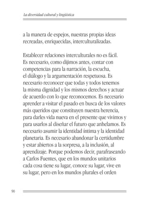 La diversidad cultural y lingüística



     a la manera de espejos, nuestras propias ideas
     recreadas, enriquecidas, interculturalizadas.

     Establecer relaciones interculturales no es fácil.
     Es necesario, como dijimos antes, contar con
     competencias para la narración, la escucha,
     el diálogo y la argumentación respetuosa. Es
     necesario reconocer que todas y todos tenemos
     la misma dignidad y los mismos derechos y actuar
     de acuerdo con lo que reconocemos. Es necesario
     aprender a visitar el pasado en busca de los valores
     más queridos que constituyen nuestra herencia,
     para darles vida nueva en el presente que vivimos y
     para usarlos al diseñar el futuro que anhelamos. Es
     necesario asumir la identidad íntima y la identidad
     planetaria. Es necesario abandonar la certidumbre
     y estar abiertos a la sorpresa, a la inclusión, al
     aprendizaje. Porque podemos decir, parafraseando
     a Carlos Fuentes, que en los mundos unitarios
     cada cosa tiene su lugar, conoce su lugar, vive en
     su lugar, pero en los mundos plurales el orden


90
 