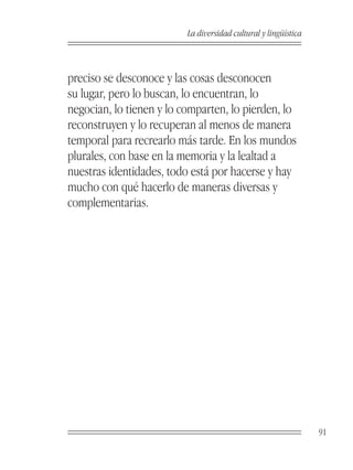 La diversidad cultural y lingüística



preciso se desconoce y las cosas desconocen
su lugar, pero lo buscan, lo encuentran, lo
negocian, lo tienen y lo comparten, lo pierden, lo
reconstruyen y lo recuperan al menos de manera
temporal para recrearlo más tarde. En los mundos
plurales, con base en la memoria y la lealtad a
nuestras identidades, todo está por hacerse y hay
mucho con qué hacerlo de maneras diversas y
complementarias.




                                                                 91
 