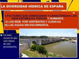 I) FACTORES QUE CONDICIONAN Y CARACTERIZAN LOS RÍOS ESPAÑOLES: FÍSICOS  Y HUMANOS. II) LOS RÍOS  POR VERTIENTES Y CUENCAS. III) LAS AGUAS SIN ESCORRENTÍA. LA DIVERSIDAD HÍDRICA DE ESPAÑA En letra oscura lo que será objeto de esta presentación. 