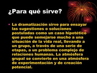¿Para qué sirve? La dramatización sirve para ensayar las sugestiones o soluciones postuladas como un caso hipotético que puede semejarse mucho a una situación de la vida real, llevando a un grupo, a través de una serie de etapas, a un problema complejo de relaciones humanas. La atmósfera grupal se convierte en una atmósfera de experimentación y de creación potencial.  