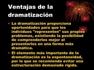 Ventajas de la dramatización La dramatización proporciona oportunidades para que los individuos "representen" sus propios problemas, existiendo la posibilidad de comprenderlos mejor al presentarlos en una forma más dramática.  El elemento más importante de la dramatización es la espontaneidad, por lo que se recomienda evitar una estructuración demasiado rígida.  