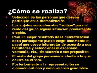 ¿Cómo se realiza? Selección de las personas que desean participar en la dramatización. Los sujetos seleccionados "actúan" para el resto del grupo alguna situación previamente elegida.  Para un mejor resultado de la dramatización cada participante puede elegir libremente el papel que desee interpretar de acuerdo a sus facultades y seleccionar el escenario, vestuario, etc., de acuerdo a sus propósitos.  El resto del grupo permanece atento a lo que ocurre en el foro.  Posteriormente a la representación se elaboran críticas y conclusiones generales. 