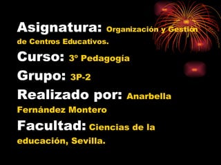 Asignatura:  Organización y Gestión de Centros Educativos. Curso:  3º Pedagogía Grupo:  3P-2 Realizado por:  Anarbella Fernández Montero Facultad:   Ciencias de la educación, Sevilla. 